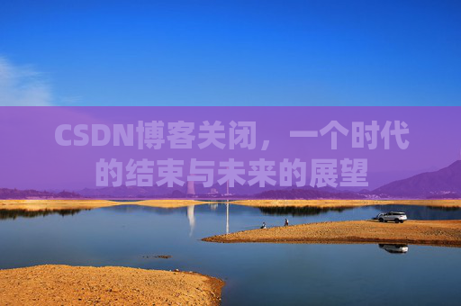 CSDN博客关闭，一个时代的结束与未来的展望